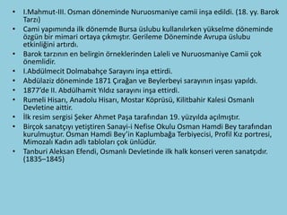 • I.Mahmut-III. Osman döneminde Nuruosmaniye camii inşa edildi. (18. yy. Barok
  Tarzı)
• Cami yapımında ilk dönemde Bursa üslubu kullanılırken yükselme döneminde
  özgün bir mimari ortaya çıkmıştır. Gerileme Döneminde Avrupa üslubu
  etkinliğini artırdı.
• Barok tarzının en belirgin örneklerinden Laleli ve Nuruosmaniye Camii çok
  önemlidir.
• I.Abdülmecit Dolmabahçe Sarayını inşa ettirdi.
• Abdülaziz döneminde 1871 Çırağan ve Beylerbeyi sarayının inşası yapıldı.
• 1877’de II. Abdülhamit Yıldız sarayını inşa ettirdi.
• Rumeli Hisarı, Anadolu Hisarı, Mostar Köprüsü, Kilitbahir Kalesi Osmanlı
  Devletine aittir.
• İlk resim sergisi Şeker Ahmet Paşa tarafından 19. yüzyılda açılmıştır.
• Birçok sanatçıyı yetiştiren Sanayi-i Nefise Okulu Osman Hamdi Bey tarafından
  kurulmuştur. Osman Hamdi Bey’in Kaplumbağa Terbiyecisi, Profil Kız portresi,
  Mimozalı Kadın adlı tabloları çok ünlüdür.
• Tanburi Aleksan Efendi, Osmanlı Devletinde ilk halk konseri veren sanatçıdır.
  (1835–1845)
 