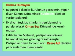 Divan-ı Hümayun
• Bugünkü bakanlar kurulunun görevlerini yapan
  divan Kanuni Döneminde Kubbealtı denilen
  yerde toplanırdı.
• İlk divan teşkilatı sınırların genişlemesine
  paralel olarak Orhan Bey Döneminde kurul-
  muştur.
• Fatih Sultan Mehmet, padişahların divana
  başkanlık yapma geleneğini kaldırmıştır.
  Padişahlar divan toplantılarını Kasr-ı Adl denilen
  pencerelerden izlemişlerdir.
 