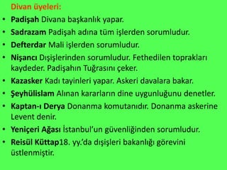 Divan üyeleri:
•   Padişah Divana başkanlık yapar.
•   Sadrazam Padişah adına tüm işlerden sorumludur.
•   Defterdar Mali işlerden sorumludur.
•   Nişancı Dışişlerinden sorumludur. Fethedilen toprakları
    kaydeder. Padişahın Tuğrasını çeker.
•   Kazasker Kadı tayinleri yapar. Askeri davalara bakar.
•   Şeyhülislam Alınan kararların dine uygunluğunu denetler.
•   Kaptan-ı Derya Donanma komutanıdır. Donanma askerine
    Levent denir.
•   Yeniçeri Ağası İstanbul’un güvenliğinden sorumludur.
•   Reisül Küttap18. yy.’da dışişleri bakanlığı görevini
    üstlenmiştir.
 