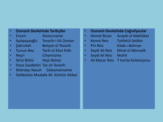 •   Osmanlı Devletinde Tarihçiler         •   Osmanlı Devletinde Coğrafyacılar
•   Enveri         Düsturname             •   Ahmet Bican Acayib-ül Mahlûkat
•   Aşıkpaşaoğlu Tevarih-i Ali Osman      •   Kemal Reis     Tuhfetül Selâtin
•   Şükrullah      Behçet-ül Tevarih      •   Piri Reis      Kitab-ı Bahriye
•   Tursun Bey     Tarih-ül Ebul Feth     •   Seydi Ali Reis Mirat-ül Memalik
•   Neşri          Cihannüma              •   Seydi Ali Reis Muhit
•   İdrisi Bitlisi Heşt Behişt            •   Ali Macar Reis 7 harita Koleksiyonu
•   Hoca Saadettin Tac-üt Tevarih
•   Matrakçı Nasuh Süleymanname
•   Gelibolulu Mustafa Ali Künhür Ahbar
 