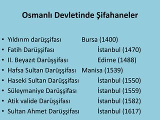 Osmanlı Devletinde Şifahaneler

•   Yıldırım darüşşifası      Bursa (1400)
•   Fatih Darüşşifası              İstanbul (1470)
•   II. Beyazıt Darüşşifası        Edirne (1488)
•   Hafsa Sultan Darüşşifası Manisa (1539)
•   Haseki Sultan Darüşşifası      İstanbul (1550)
•   Süleymaniye Darüşşifası        İstanbul (1559)
•   Atik valide Darüşşifası        İstanbul (1582)
•   Sultan Ahmet Darüşşifası       İstanbul (1617)
 