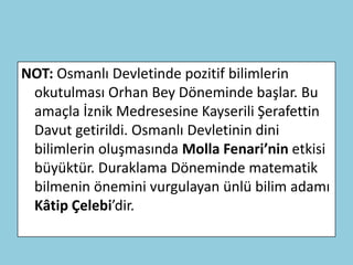 NOT: Osmanlı Devletinde pozitif bilimlerin
 okutulması Orhan Bey Döneminde başlar. Bu
 amaçla İznik Medresesine Kayserili Şerafettin
 Davut getirildi. Osmanlı Devletinin dini
 bilimlerin oluşmasında Molla Fenari’nin etkisi
 büyüktür. Duraklama Döneminde matematik
 bilmenin önemini vurgulayan ünlü bilim adamı
 Kâtip Çelebi’dir.
 