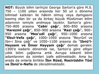 NOT: Büyük bilim tarihçisi George Sarton'a göre M.S.
750 – 1100 yılları arasında her 50 yıl o döneme
bilimsel katkıları ile hâkim olmuş veya damgasını
basmış olan bir ya da birkaç büyük Müslüman bilim
adamının ismiyle anılmaya layıktır. Sarton'a göre:
750–800 arasına "Cabir çağı", 800–850 arasına
"Harezmî çağı", 850–900 arasına "Razi çağı", 900–
950 arasına "Mes'udî çağı", 950–1000 arasına
"Ebul-Vefa çağı", 1000–1050 arasına "Beyrûnî ve
Ibn-i Sina çağı" ve 1050–1100 arasına da "Ibnü'l-
Heysem ve Ömer Hayyam çağı" demek gerekir.
1300'e kadarki dönemde ise, Sarton'a göre ellişer
yıllık bilim çağlarına artik Avrupa kökenli bilim
adamlarının da isimleri izafe edilmektedir. Ama bu
arada da onlarla birlikte İbn Rüsd, Nasirüddin Tûsî
ve İbnü'n-Nefis de zikredilmektedir.
 
