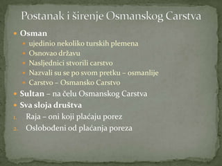  Osman
 ujedinio nekoliko turskih plemena
 Osnovao državu
 Nasljednici stvorili carstvo
 Nazvali su se po svom pretku – osmanlije
 Carstvo – Osmansko Carstvo
 Sultan – na čelu Osmanskog Carstva
 Sva sloja društva
1. Raja – oni koji plaćaju porez
2. Oslobođeni od plaćanja poreza
 