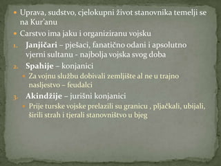  Uprava, sudstvo, cjelokupni život stanovnika temelji se
na Kur’anu
 Carstvo ima jaku i organiziranu vojsku
1. Janjičari – pješaci, fanatično odani i apsolutno
vjerni sultanu - najbolja vojska svog doba
2. Spahije – konjanici
 Za vojnu službu dobivali zemljište al ne u trajno
nasljestvo – feudalci
3. Akindžije – jurišni konjanici
 Prije turske vojske prelazili su granicu , pljačkali, ubijali,
širili strah i tjerali stanovništvo u bjeg
 
