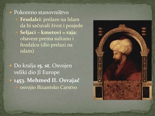  Pokoreno stanovništvo
 Feudalci: prelaze na Islam
da bi sačuvali život i posjede
 Seljaci – kmetovi = raja:
obaveze prema sultanu i
feudalcu (dio prelazi na
islam)
 Do kralja 15. st. Osvojen
veliki dio JI Europe
 1453. Mehmed II. Osvajač
 osvojio Bizantsko Carstvo
 