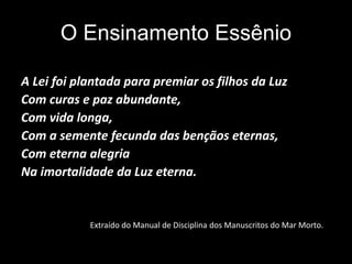 O Ensinamento Essênio
A Lei foi plantada para premiar os filhos da Luz
Com curas e paz abundante,
Com vida longa,
Com a semente fecunda das bençãos eternas,
Com eterna alegria
Na imortalidade da Luz eterna.
Extraído do Manual de Disciplina dos Manuscritos do Mar Morto.
 