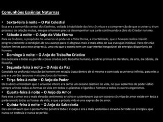 Comunhões Essênias Noturnas
• Sexta-feira à noite – O Pai Celestial
Essa era a comunhão central dos Essênios, voltada à totalidade das leis cósmicas e a compreensão de que o universo é um
processo de criação mutua, em que o homem precisa desempenhar sua parte continuando a obra do Criador na terra.
• Sábado à noite – O Anjo da Vida Eterna
Para os Essênios, o propósito do universo só pode ser a Vida Eterna, a imortalidade, que o homem realiza criando
progressivamente a condições de seu avanço para os degraus mais e mais altos de sua evolução inpidual. Para eles não
haviam limites para este progresso, uma vez que o cosmo tem um suprimento inesgotável de energias disponíveis ao
homem.
• Domingo à noite – O Anjo do Trabalho Criativo
Era dedicada a todas as grandes coisas criadas pelo trabalho humano, as obras primas da literatura, da arte, da ciência, da
filosofia.
• Segunda-feira à noite – O Anjo da Paz
Consistia na profunda intuição do homem em relação à paz dentro de si mesmo e com todo o universo infinito, para eles a
paz era um dos tesouros mais preciosos do homem.
• Terça-feira à noite – O Anjo do Poder
Os Essênios entendiam que o universo inteiro era como um oceano cósmico de vida, no qual correntes de poder estão
sempre unindo todas as formas de vida em todos os planetas e ligando o homem a todos os outros organismos.
• Quarta-feira à noite – O Anjo do Amor
Para eles o amor era o mais elevado sentimento criativo e sustentavam que um oceano cósmico de amor existe em toda a
parte unindo todas as formas de vida, e que a própria vida é uma expressão de amor.
• Quinta-feira à noite – O Anjo da Sabedoria
Eles acreditavam que o pensamento penetra todo o espaço e era a mais poderosa e elevada de todas as energias, que
nunca se destruía e nunca se perdia.
 