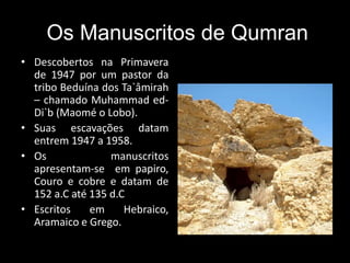 Os Manuscritos de Qumran
• Descobertos na Primavera
de 1947 por um pastor da
tribo Beduína dos Ta`âmirah
– chamado Muhammad ed-
Di`b (Maomé o Lobo).
• Suas escavações datam
entrem 1947 a 1958.
• Os manuscritos
apresentam-se em papiro,
Couro e cobre e datam de
152 a.C até 135 d.C
• Escritos em Hebraico,
Aramaico e Grego.
 