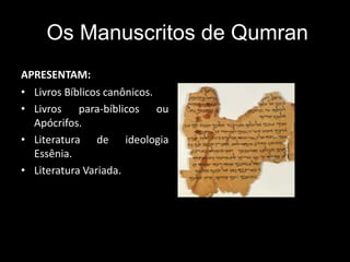 Os Manuscritos de Qumran
APRESENTAM:
• Livros Bíblicos canônicos.
• Livros para-bíblicos ou
Apócrifos.
• Literatura de ideologia
Essênia.
• Literatura Variada.
 