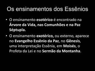 Os ensinamentos dos Essênios
• O ensinamento esotérico é encontrado na
Árvore da Vida, nas Comunhões e na Paz
Séptupla.
• O ensinamento exotérico, ou externo, aparece
no Evangelho Essênio da Paz, no Gênesis,
uma interpretação Essênia, em Moisés, o
Profeta da Lei e no Sermão da Montanha.
 