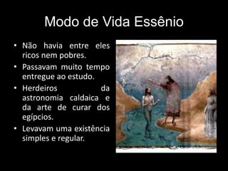 Modo de Vida Essênio
• Não havia entre eles
ricos nem pobres.
• Passavam muito tempo
entregue ao estudo.
• Herdeiros da
astronomia caldaica e
da arte de curar dos
egípcios.
• Levavam uma existência
simples e regular.
 