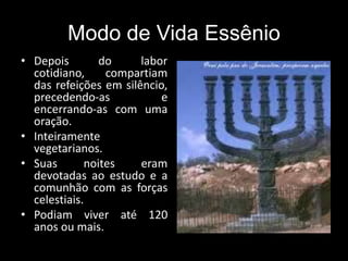 Modo de Vida Essênio
• Depois do labor
cotidiano, compartiam
das refeições em silêncio,
precedendo-as e
encerrando-as com uma
oração.
• Inteiramente
vegetarianos.
• Suas noites eram
devotadas ao estudo e a
comunhão com as forças
celestiais.
• Podiam viver até 120
anos ou mais.
 