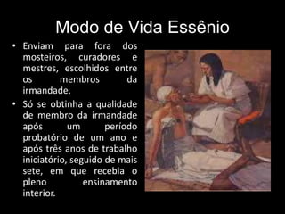 Modo de Vida Essênio
• Enviam para fora dos
mosteiros, curadores e
mestres, escolhidos entre
os membros da
irmandade.
• Só se obtinha a qualidade
de membro da irmandade
após um período
probatório de um ano e
após três anos de trabalho
iniciatório, seguido de mais
sete, em que recebia o
pleno ensinamento
interior.
 