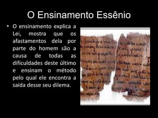 O Ensinamento Essênio
• O ensinamento explica a
Lei, mostra que os
afastamentos dela por
parte do homem são a
causa de todas as
dificuldades deste último
e ensinam o método
pelo qual ele encontra a
saída desse seu dilema.
 