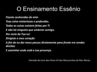 O Ensinamento Essênio
Fizeste conhecidas de mim
Tuas coisa misteriosas e profundas.
Todas as coisas existem feitas por Ti
E não há ninguém que ombreie contigo.
Por meio da Tua Lei
Dirigiste o meu coração
A fim de eu dar meus passos diretamente para frente em sendas
direitas
E caminhar onde está a tua presença.
Extraído do Livro dos Hinos VII dos Manuscritos do Mar Morto.
 