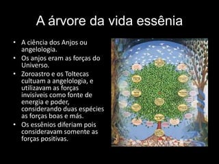A árvore da vida essênia
• A ciência dos Anjos ou
angelologia.
• Os anjos eram as forças do
Universo.
• Zoroastro e os Toltecas
cultuam a angelologia, e
utilizavam as forças
invisíveis como fonte de
energia e poder,
considerando duas espécies
as forças boas e más.
• Os essênios diferiam pois
consideravam somente as
forças positivas.
 