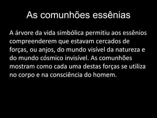 As comunhões essênias
A árvore da vida simbólica permitiu aos essênios
compreenderem que estavam cercados de
forças, ou anjos, do mundo visível da natureza e
do mundo cósmico invisível. As comunhões
mostram como cada uma destas forças se utiliza
no corpo e na consciência do homem.
 