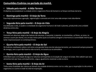Comunhões Essênias no período da manhã.
• Sábado pela manhã – A Mãe Terrena
O objetivo era estabelecer a unidade entre o organismo físico do homem e as forças nutritivas da terra.
• Domingo pela manhã – O Anjo da Terra
Esse Anjo representava a geração, regeneração e consistia em criar uma vida sempre mais abundante.
• Segunda-feira pela manhã – O Anjo da Vida
Era dedicada à vida, à saúde e à vitalidade do organismo humano e de todo o planeta, produzindo uma unidade
dinâmica entre eles.
• Terça-feira pela manhã – O Anjo da Alegria
Consistia em absorver alegria das belezas da natureza, o nascente, o poente, as montanhas, as flores, as cores, os
aromas e assim por diante, era um dos meios pelos quais os Essênios atingiam a harmonia e a serenidade interna que
tanto impressionavam os contemporâneos.
• Quarta-feira pela manhã – O Anjo do Sol
Os Essênios meditavam sobre o sol como uma grande força viva da natureza terrestre, um manancial sempre presente
de energia, sem o qual não haveria vida na terra, no oceano ou na atmosfera.
• Quinta-feira pela manhã – O Anjo da Água
Entendiam que a circulação da água na natureza correspondia à circulação do sangue no corpo. Eles sabiam que seus
alimentos tem por base, principalmente, a água, igualmente essencial a vida na terra.
• Sexta-feira pela manhã – O Anjo do Ar
Tinha como finalidade dar ciência ao homem da unidade dinâmica entre o ar e a vida, que a respiração é o elo entre o
organismo e o cosmo e onde há vida há respiração.
 