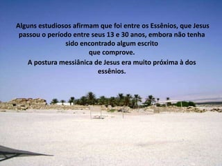 A postura messiânica de Jesus era muito próxima à dos
essênios.
Alguns estudiosos afirmam que foi entre os Essênios, que Jesus
passou o período entre seus 13 e 30 anos, embora não tenha
sido encontrado algum escrito
que comprove.
 