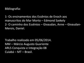Bibliografia:
1- Os ensinamentos dos Essênios de Enoch aos
manuscritos do Mar Morto – Edmond Szekely
2- O caminho dos Essênios – Givaudan, Anne – Givaudan-
Merois, Daniel.
Trabalho realizado em 05/06/2014.
MM – Márcio Augusto Guariente
ARLS Conquista e Integração 08
Cuiabá – MT – Brasil.
 