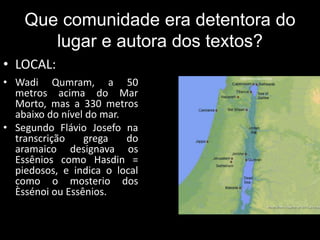 Que comunidade era detentora do
lugar e autora dos textos?
• LOCAL:
• Wadi Qumram, a 50
metros acima do Mar
Morto, mas a 330 metros
abaixo do nível do mar.
• Segundo Flávio Josefo na
transcrição grega do
aramaico designava os
Essênios como Hasdin =
piedosos, e indica o local
como o mosterio dos
Èssénoi ou Essênios.
 