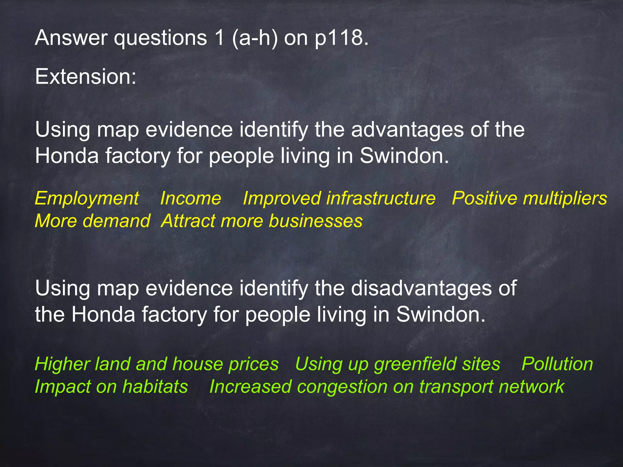 Answer questions 1 (a-h) on p118.
Extension:
Using map evidence identify the advantages of the
Honda factory for people living in Swindon.
Employment Income Improved infrastructure Positive multipliers
More demand Attract more businesses

Using map evidence identify the disadvantages of
the Honda factory for people living in Swindon.
Higher land and house prices Using up greenfield sites Pollution
Impact on habitats Increased congestion on transport network

 