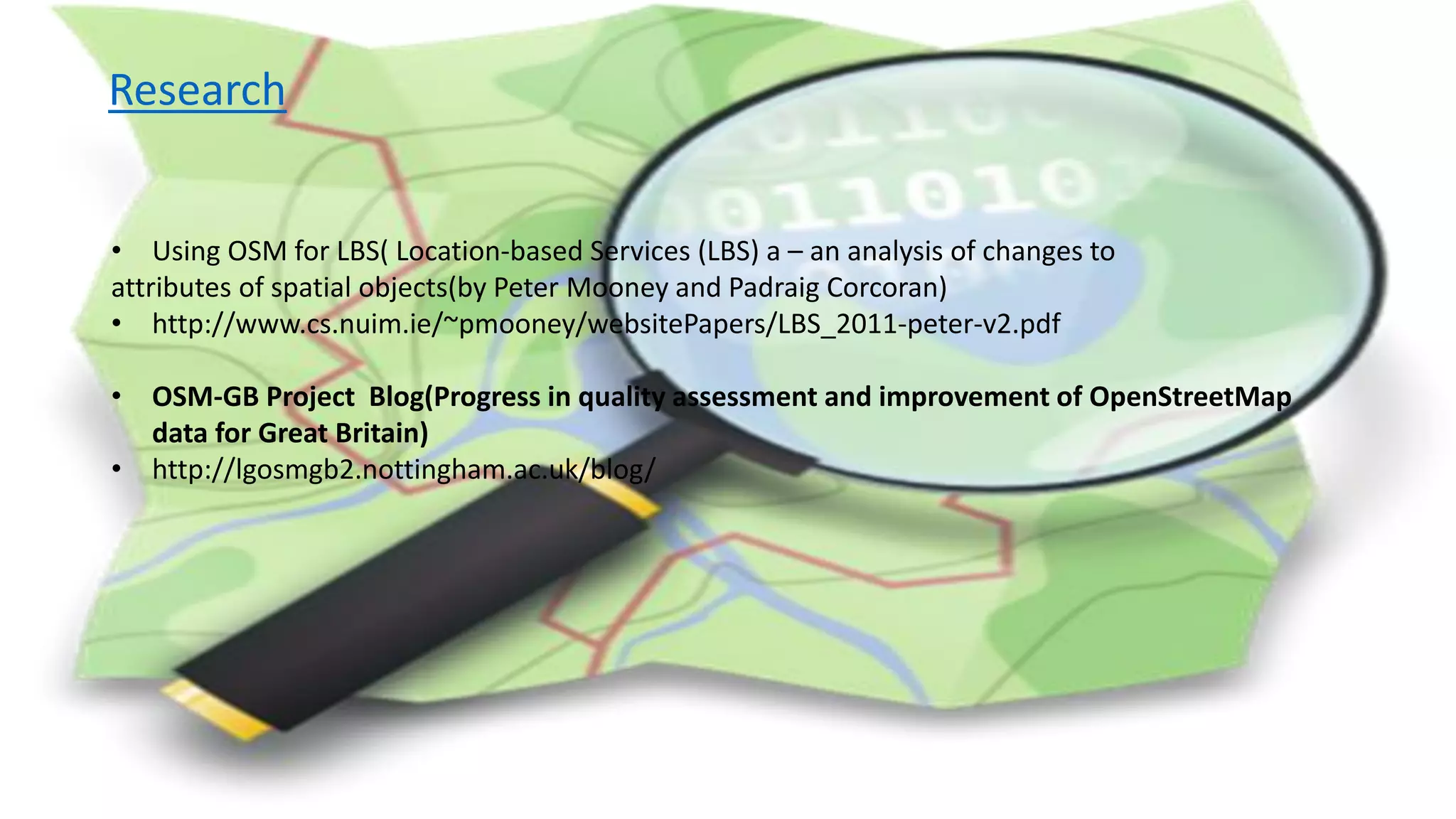 Research
• Using OSM for LBS( Location-based Services (LBS) a – an analysis of changes to
attributes of spatial objects(by Peter Mooney and Padraig Corcoran)
• http://www.cs.nuim.ie/~pmooney/websitePapers/LBS_2011-peter-v2.pdf
• OSM-GB Project Blog(Progress in quality assessment and improvement of OpenStreetMap
data for Great Britain)
• http://lgosmgb2.nottingham.ac.uk/blog/
 
