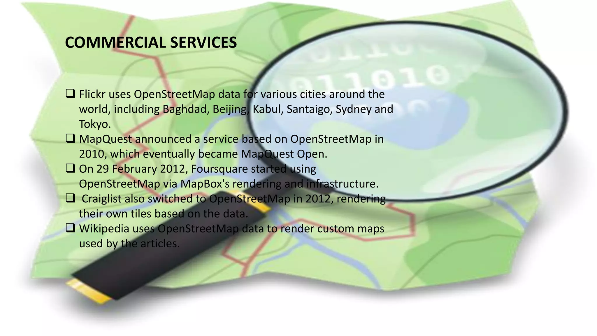 COMMERCIAL SERVICES
 Flickr uses OpenStreetMap data for various cities around the
world, including Baghdad, Beijing, Kabul, Santaigo, Sydney and
Tokyo.
 MapQuest announced a service based on OpenStreetMap in
2010, which eventually became MapQuest Open.
 On 29 February 2012, Foursquare started using
OpenStreetMap via MapBox's rendering and infrastructure.
 Craiglist also switched to OpenStreetMap in 2012, rendering
their own tiles based on the data.
 Wikipedia uses OpenStreetMap data to render custom maps
used by the articles.
 