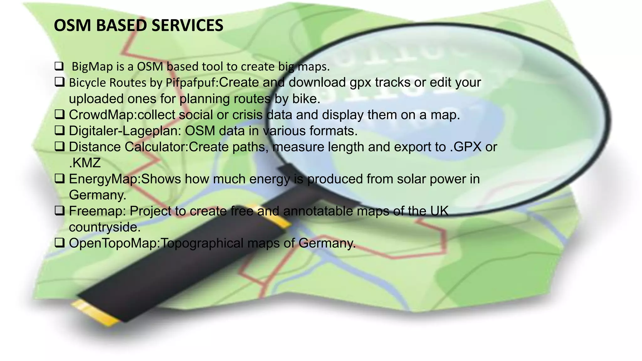OSM BASED SERVICES
 BigMap is a OSM based tool to create big maps.
 Bicycle Routes by Pifpafpuf:Create and download gpx tracks or edit your
uploaded ones for planning routes by bike.
 CrowdMap:collect social or crisis data and display them on a map.
 Digitaler-Lageplan: OSM data in various formats.
 Distance Calculator:Create paths, measure length and export to .GPX or
.KMZ
 EnergyMap:Shows how much energy is produced from solar power in
Germany.
 Freemap: Project to create free and annotatable maps of the UK
countryside.
 OpenTopoMap:Topographical maps of Germany.
 
