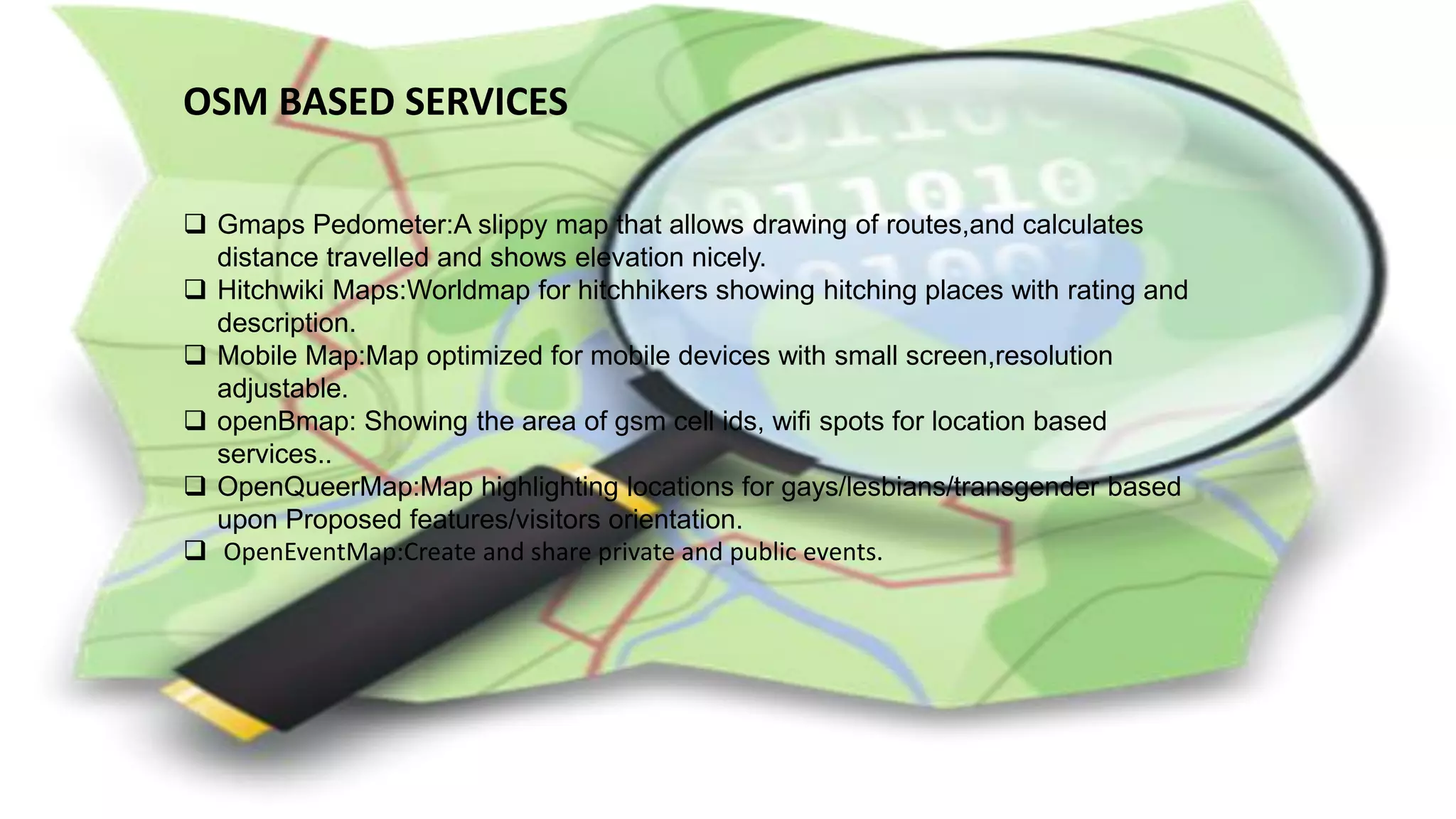 OSM BASED SERVICES
 Gmaps Pedometer:A slippy map that allows drawing of routes,and calculates
distance travelled and shows elevation nicely.
 Hitchwiki Maps:Worldmap for hitchhikers showing hitching places with rating and
description.
 Mobile Map:Map optimized for mobile devices with small screen,resolution
adjustable.
 openBmap: Showing the area of gsm cell ids, wifi spots for location based
services..
 OpenQueerMap:Map highlighting locations for gays/lesbians/transgender based
upon Proposed features/visitors orientation.
 OpenEventMap:Create and share private and public events.
 