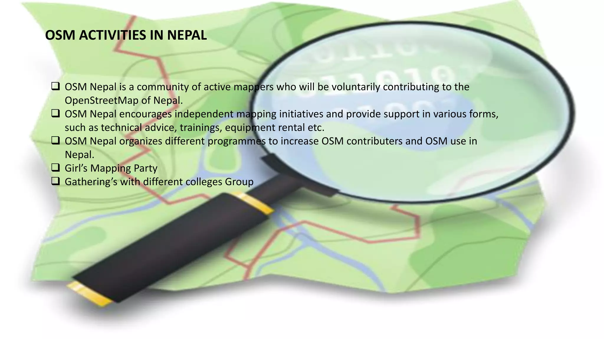 OSM ACTIVITIES IN NEPAL
 OSM Nepal is a community of active mappers who will be voluntarily contributing to the
OpenStreetMap of Nepal.
 OSM Nepal encourages independent mapping initiatives and provide support in various forms,
such as technical advice, trainings, equipment rental etc.
 OSM Nepal organizes different programmes to increase OSM contributers and OSM use in
Nepal.
 Girl’s Mapping Party
 Gathering’s with different colleges Group
 
