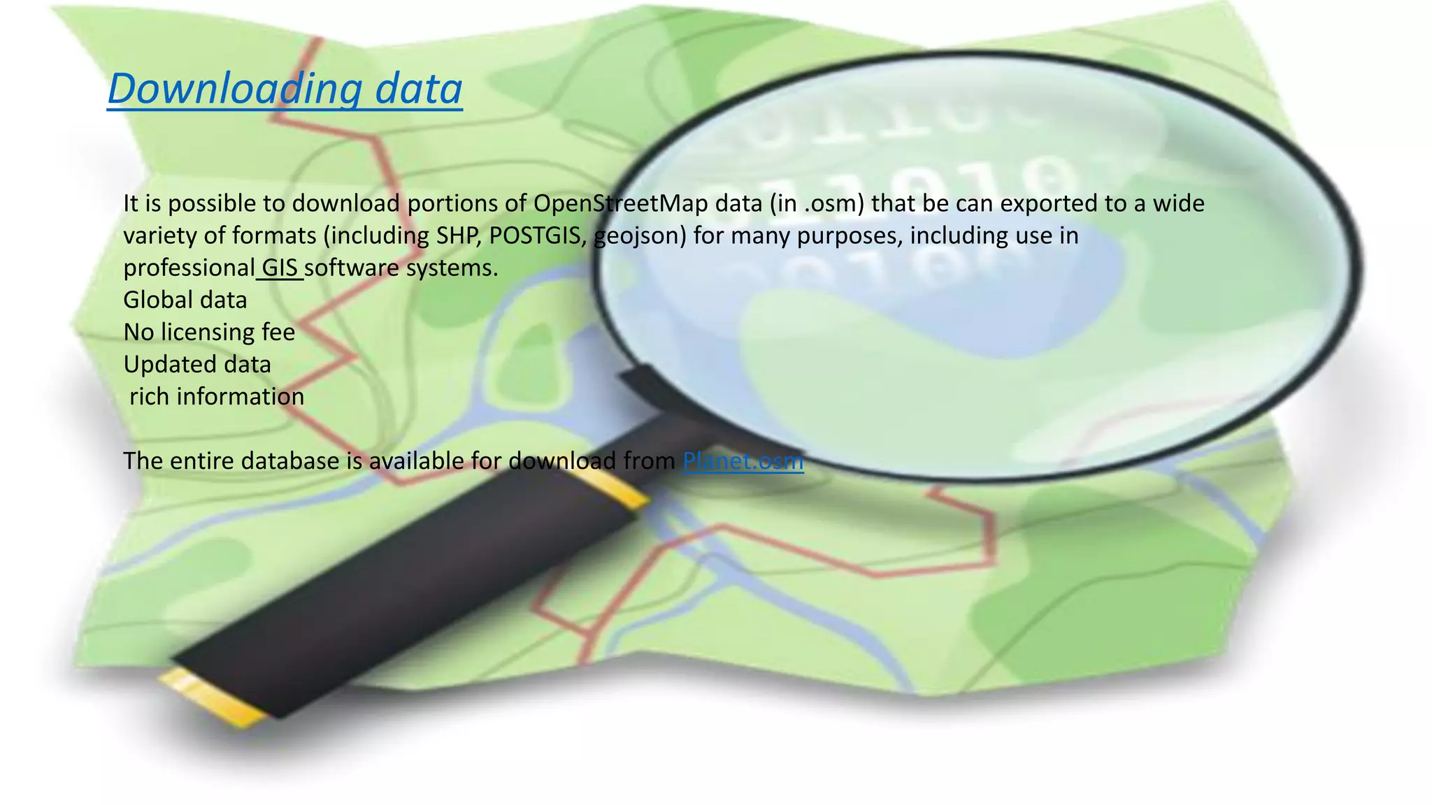 Downloading data
It is possible to download portions of OpenStreetMap data (in .osm) that be can exported to a wide
variety of formats (including SHP, POSTGIS, geojson) for many purposes, including use in
professional GIS software systems.
Global data
No licensing fee
Updated data
rich information
The entire database is available for download from Planet.osm
 