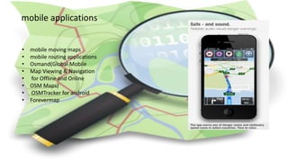 mobile applications
• mobile moving maps
• mobile routing applications
• Osmand(Global Mobile
• Map Viewing & Navigation
• for Offline and Online
• OSM Maps)
• OSMTracker for android
• Forevermap
 