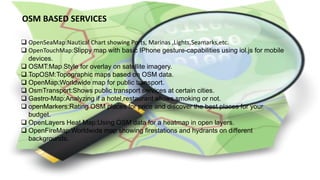 OSM BASED SERVICES
 OpenSeaMap:Nautical Chart showing Ports, Marinas ,Lights,Seamarks,etc.
 OpenTouchMap:Slippy map with basic IPhone gesture-capabilities using iol.js for mobile
devices.
 OSMT:Map Style for overlay on satellite imagery.
 TopOSM:Topographic maps based on OSM data.
 OpenMap:Worldwide map for public transport.
 OsmTransport:Shows public transport services at certain cities.
 Gastro-Map:Analyzing if a hotel,restaurant allows smoking or not.
 openMarkers:Rating OSM places for price and discover the best places for your
budget.
 OpenLayers Heat Map:Using OSM data for a heatmap in open layers.
 OpenFireMap:Worldwide map showing firestations and hydrants on different
backgrounds.
 