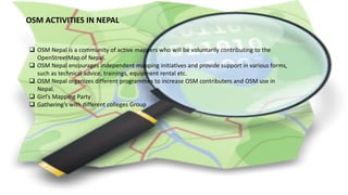 OSM ACTIVITIES IN NEPAL
 OSM Nepal is a community of active mappers who will be voluntarily contributing to the
OpenStreetMap of Nepal.
 OSM Nepal encourages independent mapping initiatives and provide support in various forms,
such as technical advice, trainings, equipment rental etc.
 OSM Nepal organizes different programmes to increase OSM contributers and OSM use in
Nepal.
 Girl’s Mapping Party
 Gathering’s with different colleges Group
 