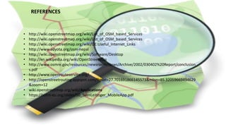 REFERENCES
• http://wiki.openstreetmap.org/wiki/List_of_OSM_based_Services
• http://wiki.openstreetmap.org/wiki/List_of_OSM_based_Services
• http://wiki.openstreetmap.org/wiki/DE:Useful_Internet_Links
• http://www.adyota.org/osm-nepal
• http://wiki.openstreetmap.org/wiki/Software/Desktop
• http://en.wikipedia.org/wiki/OpenStreetMap
• http://www.osmre.gov/resources/newsroom/News/Archive/2002/030402%20Report/conclusion
s.pdf
• http://www.openrouteservice.org/
• http://openstreetrouting.appspot.com/?mlat=27.701691866145573&mlon=85.32059669494629
&zoom=12
• wiki.openstreetmap.org/wiki/Applications
• https://sotm-eu.org/slides/50_SvenLeitinger_MobileApp.pdf
 