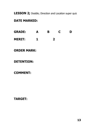 LESSON 2; Doddle; Direction and Location super quiz
DATE MARKED:
GRADE: A B C D
MERIT: 1 2
ORDER MARK:
DETENTION:
COMMENT:
TARGET:
13
 