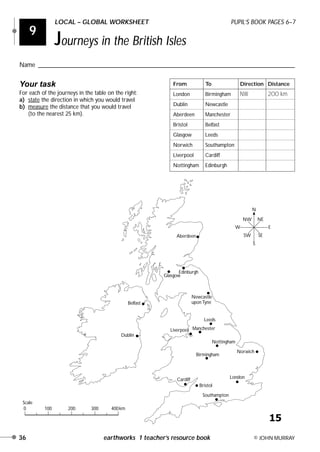 36 earthworks 1 teacher’s resource book © JOHN MURRAY
9
LOCAL – GLOBAL WORKSHEET PUPIL’S BOOK PAGES 6–7
Journeys in the British Isles
Name ________________________________________________________________________________
Your task
For each of the journeys in the table on the right:
a) state the direction in which you would travel
b) measure the distance that you would travel
(to the nearest 25 km).
Aberdeen
Edinburgh
Glasgow
Newcastle
upon Tyne
Leeds
ManchesterLiverpool
Belfast
Nottingham
Norwich
Birmingham
Cardiff London
Dublin
Bristol
Southampton
0 100 200 300 400km
N
S
W E
NW NE
SW SE
Scale
From To Direction Distance
London Birmingham NW 200 km
Dublin Newcastle
Aberdeen Manchester
Bristol Belfast
Glasgow Leeds
Norwich Southampton
Liverpool Cardiff
Nottingham Edinburgh
15
 
