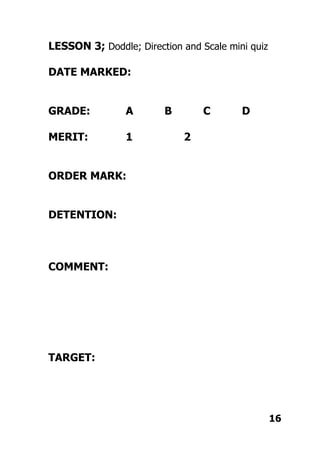 LESSON 3; Doddle; Direction and Scale mini quiz
DATE MARKED:
GRADE: A B C D
MERIT: 1 2
ORDER MARK:
DETENTION:
COMMENT:
TARGET:
16
 