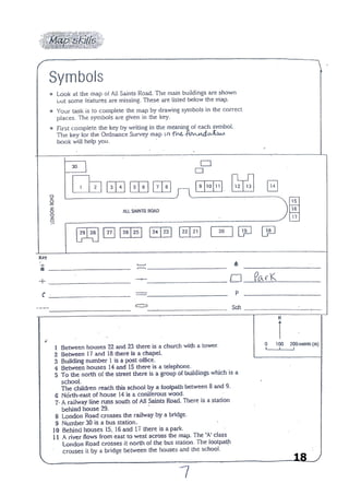 18
SYMBOLS
Look at the map of All Saints Road. The buildings are shown but some features
are missing. These are listed below the map in the key.
Your task is to complete the map by drawing the symbols in the correct places.
The symbols are given in the key.
First complete the key by writing in the meaning of each symbol. The key for the
Ordnance Survey map in your Foundations book will help you.
 