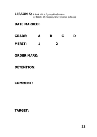 LESSON 5; 1. Pack p21; 4 figure grid references
2. Doddle; OS maps and grid reference skills quiz
DATE MARKED:
GRADE: A B C D
MERIT: 1 2
ORDER MARK:
DETENTION:
COMMENT:
TARGET:
22
 
