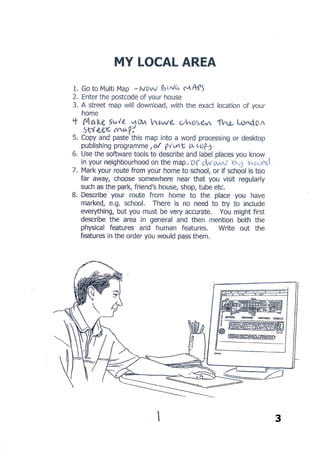 3
MY LOCAL AREA
1. Go to Bing Maps
2. Enter the post code of your house
3. A street map will download, with the exact location of your home
4. Make sure you have chosen the London street map
5. Copy and paste this map into a word processing or desktop publishing
programme, or just print it out
6. Use software tools to add symbols of places or things that are familiar to
you, like bus stop, shops, park, traffic lights etc. or just draw them on by hand.
7. Mark your route from your house to school, or somewhere else that you
walk to regularly such as a park, friend's house, shop, tube etc.
8. Write a description of your route. There is no need to try to include
everything, but you must be very accurate. Describe the physical and human
features you see on your route, describe which roads you walk along and try
to use compass directions rather than left or right. E.g. walk north along
Cromwell road and turn east at the red post box next to the big tree.
 
