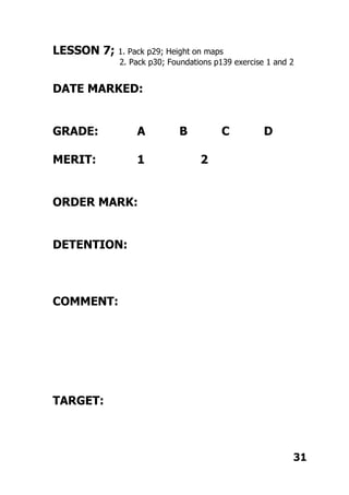 LESSON 7; 1. Pack p29; Height on maps
2. Pack p30; Foundations p139 exercise 1 and 2
DATE MARKED:
GRADE: A B C D
MERIT: 1 2
ORDER MARK:
DETENTION:
COMMENT:
TARGET:
31
 
