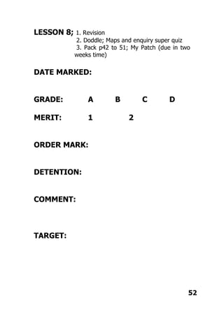 LESSON 8; 1. Revision
2. Doddle; Maps and enquiry super quiz
3. Pack p42 to 51; My Patch (due in two
weeks time)
DATE MARKED:
GRADE: A B C D
MERIT: 1 2
ORDER MARK:
DETENTION:
COMMENT:
TARGET:
52
 