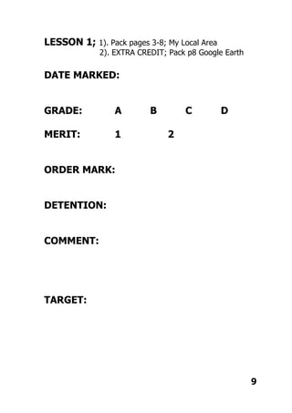 LESSON 1; 1). Pack pages 3-8; My Local Area
2). EXTRA CREDIT; Pack p8 Google Earth
DATE MARKED:
GRADE: A B C D
MERIT: 1 2
ORDER MARK:
DETENTION:
COMMENT:
TARGET:
9
 