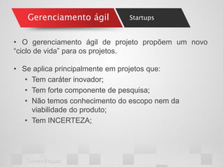 Gerenciamento ágil 
•O gerenciamento ágil de projeto propõem um novo “ciclo de vida” para os projetos. 
•Se aplica principalmente em projetos que: 
•Tem caráter inovador; 
•Tem forte componente de pesquisa; 
•Não temos conhecimento do escopo nem da viabilidade do produto; 
•Tem INCERTEZA; 
Startups  