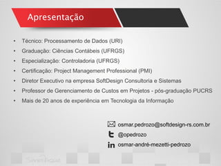 Apresentação 
•Técnico: Processamento de Dados (URI) 
•Graduação: Ciências Contábeis (UFRGS) 
•Especialização: Controladoria (UFRGS) 
•Certificação: Project Management Professional (PMI) 
•Diretor Executivo na empresa SoftDesign Consultoria e Sistemas 
•Professor de Gerenciamento de Custos em Projetos - pós-graduação PUCRS 
•Mais de 20 anos de experiência em Tecnologia da Informação 
osmar.pedrozo@softdesign-rs.com.br 
@opedrozo 
osmar-andré-mezetti-pedrozo  