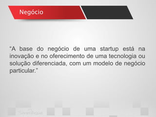 Negócio 
“A base do negócio de uma startup está na inovação e no oferecimento de uma tecnologia ou solução diferenciada, com um modelo de negócio particular.”  