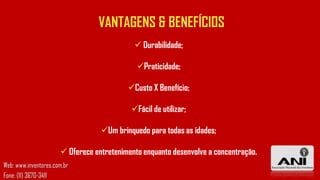 VANTAGENS & BENEFÍCIOS
 Durabilidade;
Praticidade;
Custo X Benefício;
Fácil de utilizar;
Um brinquedo para todas as idades;

 Oferece entretenimento enquanto desenvolve a concentração.
Web: www.inventores.com.br
Fone: (11) 3670-3411

 